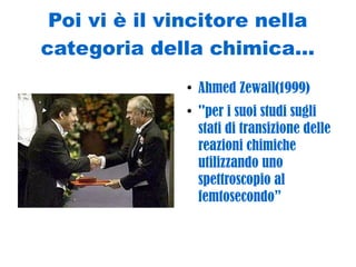 Poi vi è il vincitore nella
categoria della chimica...
●
Ahmed Zewail(1999)
●
''per i suoi studi sugli
stati di transizione delle
reazioni chimiche
utilizzando uno
spettroscopio al
femtosecondo”
 