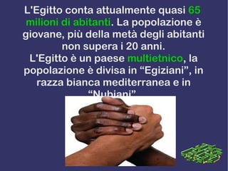L'Egitto conta attualmente quasi 65
milioni di abitanti. La popolazione è
giovane, più della metà degli abitanti
non supera i 20 anni.
L'Egitto è un paese multietnico, la
popolazione è divisa in “Egiziani”, in
razza bianca mediterranea e in
“Nubiani”.
 