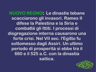 NUOVO REGNO: Le dinastie tebane
scacciarono gli invasori. Rames II
difese la Palestina e la Siria e
combatté gli lttiti. I processi di
disgregazione interna causarono una
forte crisi. Nel VII sec. l'Egitto fu
sottomesso dagli Assiri. Un ultimo
periodo di prosperità si ebbe tra il
660 e il 525 a.C. con la dinastia
saitica.
 