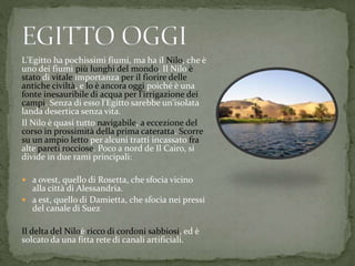 L'Egitto ha pochissimi fiumi, ma ha il Nilo, che è
uno dei fiumi più lunghi del mondo. Il Nilo è
stato di vitale importanza per il fiorire delle
antiche civiltà, e lo è ancora oggi poiché è una
fonte inesauribile di acqua per l'irrigazione dei
campi. Senza di esso l'Egitto sarebbe un'isolata
landa desertica senza vita.
Il Nilo è quasi tutto navigabile, a eccezione del
corso in prossimità della prima cateratta. Scorre
su un ampio letto per alcuni tratti incassato fra
alte pareti rocciose. Poco a nord de Il Cairo, si
divide in due rami principali:
 a ovest, quello di Rosetta, che sfocia vicino
alla città di Alessandria.
 a est, quello di Damietta, che sfocia nei pressi
del canale di Suez
Il delta del Niloè ricco di cordoni sabbiosi, ed è
solcato da una fitta rete di canali artificiali.
 