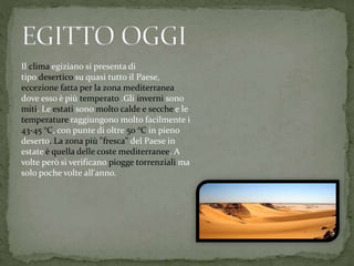 Il clima egiziano si presenta di
tipo desertico su quasi tutto il Paese,
eccezione fatta per la zona mediterranea
dove esso è più temperato .Gli inverni sono
miti. Le estati sono molto calde e secche e le
temperature raggiungono molto facilmente i
43-45 °C, con punte di oltre 50 °C in pieno
deserto. La zona più "fresca" del Paese in
estate è quella delle coste mediterranee. A
volte però si verificano piogge torrenziali ma
solo poche volte all'anno.
 