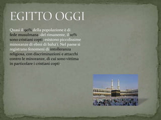 Quasi il 90% della popolazione è di
fede musulmana; del rimanente, il 10%
sono cristiani copti; esistono piccolissime
minoranze di ebrei di bahá'í. Nel paese si
registrano fenomeni di intolleranza
religiosa, con discriminazioni e attacchi
contro le minoranze, di cui sono vittima
in particolare i cristiani copti.
 