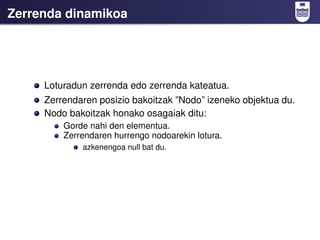 Zerrenda dinamikoa




     Loturadun zerrenda edo zerrenda kateatua.
     Zerrendaren posizio bakoitzak ”Nodo” izeneko objektua du.
     Nodo bakoitzak honako osagaiak ditu:
         Gorde nahi den elementua.
         Zerrendaren hurrengo nodoarekin lotura.
             azkenengoa null bat du.
 