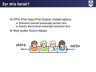 Zer dira ilarak?


      FIFO (First Input First Output) motako egitura
          Elementu berriak bukaeratik sartzen dira
          Ilarako elementuak hasieratik ateratzen dira
      Ikusi javako Queue klasea
 