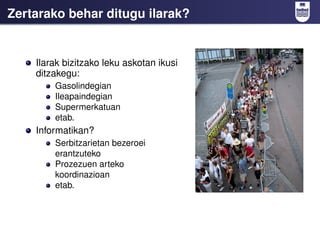 Zertarako behar ditugu ilarak?


    Ilarak bizitzako leku askotan ikusi
    ditzakegu:
        Gasolindegian
        Ileapaindegian
        Supermerkatuan
        etab.
    Informatikan?
        Serbitzarietan bezeroei
        erantzuteko
        Prozezuen arteko
        koordinazioan
        etab.
 