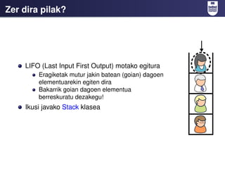 Zer dira pilak?




    LIFO (Last Input First Output) motako egitura
        Eragiketak mutur jakin batean (goian) dagoen
        elementuarekin egiten dira
        Bakarrik goian dagoen elementua
        berreskuratu dezakegu!
    Ikusi javako Stack klasea
 