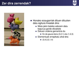Zer dira zerrendak?




                      Honako ezaugarriak dituen dituzten
                      datu egitura linealak dira:
                          Mota jakin bateko edozein datu
                          kopurua gorde ditzakete
                          Datuen ordena garrantzia du
                              Ez da gauza bera (3,2,1) eta (1,2,3)
                          Elementuak errepikatu ahal dira
                              (3,4,3,2,1,4)
 