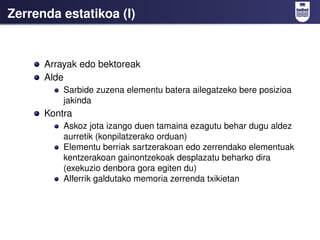 Zerrenda estatikoa (I)


      Arrayak edo bektoreak
      Alde
          Sarbide zuzena elementu batera ailegatzeko bere posizioa
          jakinda
      Kontra
          Askoz jota izango duen tamaina ezagutu behar dugu aldez
          aurretik (konpilatzerako orduan)
          Elementu berriak sartzerakoan edo zerrendako elementuak
          kentzerakoan gainontzekoak desplazatu beharko dira
          (exekuzio denbora gora egiten du)
          Alferrik galdutako memoria zerrenda txikietan
 