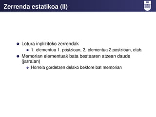 Zerrenda estatikoa (II)




      Lotura inplizitoko zerrendak
          1. elementua 1. posizioan, 2. elementua 2.posizioan, etab.
      Memorian elementuak bata bestearen atzean daude
      (jarraian)
          Horrela gordetzen delako bektore bat memorian
 