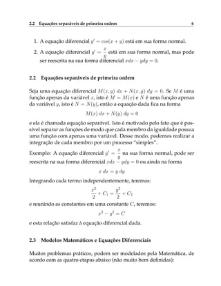 2.2 Equações separáveis de primeira ordem 6
1. A equação diferencial y0
= cos(x + y) está em sua forma normal.
2. A equação diferencial y0
=
x
y
está em sua forma normal, mas pode
ser reescrita na sua forma diferencial xdx − ydy = 0.
2.2 Equações separáveis de primeira ordem
Seja uma equação diferencial M(x, y) dx + N(x, y) dy = 0. Se M é uma
função apenas da variável x, isto é M = M(x) e N é uma função apenas
da variável y, isto é N = N(y), então a equação dada fica na forma
M(x) dx + N(y) dy = 0
e ela é chamada equação separável. Isto é motivado pelo fato que é pos-
sível separar as funções de modo que cada membro da igualdade possua
uma função com apenas uma variável. Desse modo, podemos realizar a
integração de cada membro por um processo “simples”.
Exemplo: A equação diferencial y0
=
x
y
na sua forma normal, pode ser
reescrita na sua forma diferencial xdx − ydy = 0 ou ainda na forma
x dx = y dy
Integrando cada termo independentemente, teremos:
x2
2
+ C1 =
y2
2
+ C2
e reunindo as constantes em uma constante C, teremos:
x2
− y2
= C
e esta relação satisfaz à equação diferencial dada.
2.3 Modelos Matemáticos e Equações Diferenciais
Muitos problemas práticos, podem ser modelados pela Matemática, de
acordo com as quatro etapas abaixo (não muito bem definidas):
 