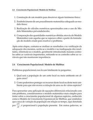 2.4 Crescimento Populacional: Modelo de Malthus 7
1. Construção de um modelo para descrever algum fenômeno físico;
2. Estabelecimento de um procedimento matemático adequado ao mo-
delo físico;
3. Realização de cálculos numéricos aproximados com o uso do Mo-
delo Matemático pré-estabelecido;
4. Comparação das quantidades numéricas obtidas através do Modelo
Matemático com aquelas que se esperava obter a partir da formula-
ção do modelo criado para resolver o problema.
Após estas etapas, costuma-se analisar os resultados e na verificação da
adequação dos mesmos, aceita-se o modelo e na inadequação dos resul-
tados, reformula-se o modelo, geralmente introduzindo maiores contro-
les sobre as variáveis importantes, retirando-se os controles sobre as va-
riáveis que não mostraram importância.
2.4 Crescimento Populacional: Modelo de Malthus
Problemas populacionais nos levam fatalmente às perguntas:
1. Qual será a população de um certo local ou meio ambiente em al-
guns anos?
2. Como poderemos proteger os recursos deste local ou deste meio am-
biente para que não ocorra a extinção de uma ou de várias espécies?
Para apresentar uma aplicação de equações diferenciais relacionado com
este problema, consideraremos o modelo matemático mais simples para
tratar sobre o crescimento populacional de algumas espécies, conhecido
como o Modelo de Crescimento Exponencial de Malthus, que estabelece
que a taxa de variação da população em relação ao tempo, aqui denotada
por
dN
dt
, é proporcional à população presente. Em outras palavras, se
 