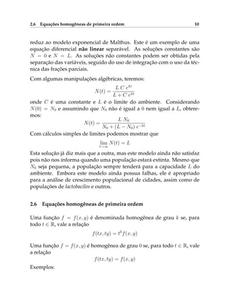2.6 Equações homogêneas de primeira ordem 10
reduz ao modelo exponencial de Malthus. Este é um exemplo de uma
equação diferencial não linear separável. As soluções constantes são
N = 0 e N = L. As soluções não constantes podem ser obtidas pela
separação das variáveis, seguido do uso de integração com o uso da téc-
nica das frações parciais.
Com algumas manipulações algébricas, teremos:
N(t) =
L C ekt
L + C ekt
onde C é uma constante e L é o limite do ambiente. Considerando
N(0) = N0 e assumindo que N0 não é igual a 0 nem igual a L, obtere-
mos:
N(t) =
L N0
N0 + (L − N0) e−kt
Com cálculos simples de limites podemos mostrar que
lim
t→∞
N(t) = L
Esta solução já diz mais que a outra, mas este modelo ainda não satisfaz
pois não nos informa quando uma população estará extinta. Mesmo que
N0 seja pequena, a população sempre tenderá para a capacidade L do
ambiente. Embora este modelo ainda possua falhas, ele é apropriado
para a análise de crescimento populacional de cidades, assim como de
populações de lactobacilos e outros.
2.6 Equações homogêneas de primeira ordem
Uma função f = f(x, y) é denominada homogênea de grau k se, para
todo t ∈ R, vale a relação
f(tx, ty) = tk
f(x, y)
Uma função f = f(x, y) é homogênea de grau 0 se, para todo t ∈ R, vale
a relação
f(tx, ty) = f(x, y)
Exemplos:
 