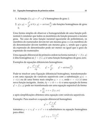 2.6 Equações homogêneas de primeira ordem 11
1. A função f(x, y) = x2
+ y2
é homogênea de grau 2.
2. g(x, y) =
x2
y2
e h(x, y) = arctan(
y
x
) são funções homogêneas de grau
0.
Uma forma simples de observar a homogeneidade de uma função poli-
nomial é constatar que todos os monômios da função possuem o mesmo
grau. No caso de uma função racional (quociente de polinômios), os
membros do numerador devem ter um mesmo grau m e os membros do
do denominador devem também um mesmo grau n, sendo que o grau
da expressão do denominador pode ser menor ou igual que o grau da
expressão do numerador.
Uma equação diferencial de primeira ordem na forma normal y0
= f(x, y)
é dita homogênea se f = f(x, y) é uma função homogênea de grau zero.
Exemplos de equações diferenciais homogêneas:
y0
=
x2
+ y2
xy
, y0
=
x2
y2
, y0
= arctan(
y
x
)
Pode-se resolver uma Equação diferencial homogênea, transformando-
a em uma equação de variáveis separáveis com a substituição y(x) =
x v(x) ou de uma forma mais simples y = x v, onde v = v(x) é uma
nova função incógnita. Assim, dy = x dv + v dx e uma equação da forma
y0
= f(x, y) pode ser transformada em uma equação separável da forma
x
dv
dx
+ v = f(x, xv)
e após simplificações obtemos uma equação com variáveis separáveis.
Exemplo: Para resolver a equação diferencial homogênea
y0
=
x2
+ y2
xy
tomamos y = x v, y0
= x v0
+ v e substituímos na equação homogênea
para obter:
x v0
+ v =
1 + v2
v
 