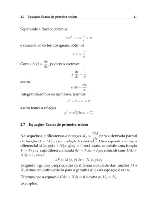 2.7 Equações Exatas de primeira ordem 12
Separando a fração, obtemos
x v0
+ v =
1
v
+ v
e cancelando os termos iguais, obtemos
x v0
=
1
v
Como v0
(x) =
dv
dx
, podemos escrever
x
dv
dx
=
1
v
assim
v dv =
dx
x
Integrando ambos os membros, teremos:
v2
= 2 ln x + C
assim temos a relação
y2
= x2
[2 ln x + C]
2.7 Equações Exatas de primeira ordem
Na sequência, utilizaremos a notação Mx =
∂M
∂x
para a derivada parcial
da função M = M(x, y) em relação à variável x. Uma equação na forma
diferencial M(x, y)dx + N(x, y)dy = 0 será exata, se existir uma função
F = F(x, y) cuja diferencial exata dF = Fxdx+Fydy coincide com Mdx+
Ndy = 0, isto é:
dF = M(x, y) dx + N(x, y) dy
Exigindo algumas propriedades de diferenciabilidade das funções M e
N, temos um outro critério para a garantia que esta equação é exata.
Diremos que a equação Mdx + Ndy = 0 é exata se My = Nx.
Exemplos:
 