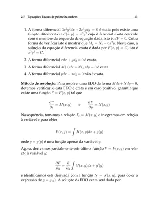 2.7 Equações Exatas de primeira ordem 13
1. A forma diferencial 3x2
y2
dx + 2x3
ydy = 0 é exata pois existe uma
função diferenciável F(x, y) = x3
y2
cuja diferencial exata coincide
com o membro da esquerda da equação dada, isto é, dF = 0. Outra
forma de verificar isto é mostrar que My = Nx = 6x2
y. Neste caso, a
solução da equação diferencial exata é dada por F(x, y) = C, isto é
x3
y2
= C.
2. A forma diferencial xdx + ydy = 0 é exata.
3. A forma diferencial M(x)dx + N(y)dy = 0 é exata.
4. A forma diferencial ydx − xdy = 0 não é exata.
Método de resolução: Para resolver uma EDO da forma Mdx+Ndy = 0,
devemos verificar se esta EDO é exata e em caso positivo, garantir que
existe uma função F = F(x, y) tal que
∂F
∂x
= M(x, y) e
∂F
∂y
= N(x, y)
Na sequência, tomamos a relação Fx = M(x, y) e integramos em relação
à variável x para obter
F(x, y) =
Z
M(x, y)dx + g(y)
onde g = g(y) é uma função apenas da variável y.
Agora, derivamos parcialmente esta última função F = F(x, y) em rela-
ção à variável y:
∂F
∂y
=
∂
∂y
Z
M(x, y)dx + g0
(y)
e identificamos esta derivada com a função N = N(x, y), para obter a
expressão de g = g(y). A solução da EDO exata será dada por
 
