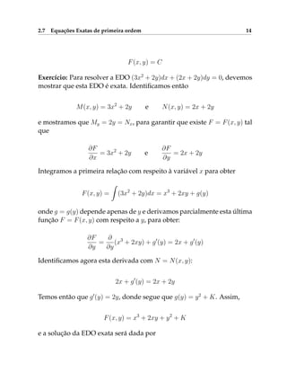 2.7 Equações Exatas de primeira ordem 14
F(x, y) = C
Exercício: Para resolver a EDO (3x2
+ 2y)dx + (2x + 2y)dy = 0, devemos
mostrar que esta EDO é exata. Identificamos então
M(x, y) = 3x2
+ 2y e N(x, y) = 2x + 2y
e mostramos que My = 2y = Nx, para garantir que existe F = F(x, y) tal
que
∂F
∂x
= 3x2
+ 2y e
∂F
∂y
= 2x + 2y
Integramos a primeira relação com respeito à variável x para obter
F(x, y) =
Z
(3x2
+ 2y)dx = x3
+ 2xy + g(y)
onde g = g(y) depende apenas de y e derivamos parcialmente esta última
função F = F(x, y) com respeito a y, para obter:
∂F
∂y
=
∂
∂y
(x3
+ 2xy) + g0
(y) = 2x + g0
(y)
Identificamos agora esta derivada com N = N(x, y):
2x + g0
(y) = 2x + 2y
Temos então que g0
(y) = 2y, donde segue que g(y) = y2
+ K. Assim,
F(x, y) = x3
+ 2xy + y2
+ K
e a solução da EDO exata será dada por
 