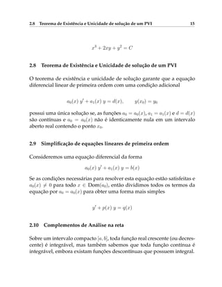 2.8 Teorema de Existência e Unicidade de solução de um PVI 15
x3
+ 2xy + y2
= C
2.8 Teorema de Existência e Unicidade de solução de um PVI
O teorema de existência e unicidade de solução garante que a equação
diferencial linear de primeira ordem com uma condição adicional
a0(x) y0
+ a1(x) y = d(x), y(x0) = y0
possui uma única solução se, as funções a0 = a0(x), a1 = a1(x) e d = d(x)
são contínuas e a0 = a0(x) não é identicamente nula em um intervalo
aberto real contendo o ponto x0.
2.9 Simplificação de equações lineares de primeira ordem
Consideremos uma equação diferencial da forma
a0(x) y0
+ a1(x) y = b(x)
Se as condições necessárias para resolver esta equação estão satisfeitas e
a0(x) 6= 0 para todo x ∈ Dom(a0), então dividimos todos os termos da
equação por a0 = a0(x) para obter uma forma mais simples
y0
+ p(x) y = q(x)
2.10 Complementos de Análise na reta
Sobre um intervalo compacto [a, b], toda função real crescente (ou decres-
cente) é integrável, mas também sabemos que toda função contínua é
integrável, embora existam funções descontínuas que possuem integral.
 