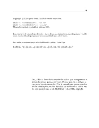 ii
Copyright c

2002 Ulysses Sodré. Todos os direitos reservados.
email: <ulysses@sercomtel.com.br>
email: <ulysses@matematica.uel.br>
Material compilado no dia 21 de Maio de 2003.
Este material pode ser usado por docentes e alunos desde que citada a fonte, mas não pode ser vendido
e nem mesmo utilizado por qualquer pessoa ou entidade para auferir lucros.
Para conhecer centenas de aplicações da Matemática, visite a Home Page:
http://pessoal.sercomtel.com.br/matematica/
Ora, a fé é o firme fundamento das coisas que se esperam e a
prova das coisas que não se vêem. Porque por ela os antigos al-
cançaram bom testemunho. Pela fé entendemos que os mundos
foram criados pela palavra de Deus; de modo que o visível não
foi feito daquilo que se vê. HEBREUS 11:1-3, Bíblia Sagrada.
 