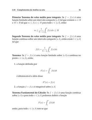 2.10 Complementos de Análise na reta 16
Primeiro Teorema do valor médio para integrais: Se f = f(x) é uma
função limitada sobre um intervalo compacto [a, b] tal que existem m ∈ R
e M ∈ R tal que m ≤ f(x) ≤ M para todo x ∈ [a, b], então
m ≤
1
b − a
Z b
a
f(x)dx ≤ M
Segundo Teorema do valor médio para integrais: Se f = f(x) é uma
função contínua sobre um intervalo compacto [a, b], então existe t ∈ [a, b]
tal que
f(t) =
1
b − a
Z b
a
f(x)dx
Teorema: Se f = f(x) é uma função limitada sobre [a, b] e contínua no
ponto x ∈ (a, b), então
1. a função definida por
F(x) =
Z x
a
f(t)dt
é diferenciável e além disso
F0
(x) = f(x)
2. a função f = f(x) é integrável sobre [a, b]
Teorema Fundamental do Cálculo: Se f = f(x) é uma função contínua
sobre [a, b] e para todo x ∈ [a, b] podemos definir a função
F(x) =
Z x
a
f(t)dt
então, para todo x ∈ (a, b) tem-se que
 