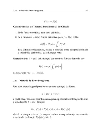 2.11 Método do Fator Integrante 17
F0
(x) = f(x)
Consequências do Teorema Fundamental do Cálculo
1. Toda função contínua tem uma primitiva.
2. Se a função G = G(x) é uma primitiva para f = f(x) então
G(b) − G(a) =
Z x
a
f(t)dt
Esta última consequência, realiza a conexão entre integrais definida
e indefinida (primitiva) para funções reais.
Exercício: Seja p = p(x) uma função contínua e a função definida por
I(x) = exp
Z x
0
p(t)dt

Mostrar que I0
(x) = I(x)p(x).
2.11 Método do Fator Integrante
Um bom método geral para resolver uma equação da forma
y0
+ p(x) y = q(x)
é multiplicar todos os membros da equação por um Fator Integrante, que
é uma função I = I(x) tal que:
I(x) y0
(x) + I(x) p(x) y(x) = I(x) q(x)
de tal modo que o termo da esquerda da nova equação seja exatamente
a derivada da função I(x)y(x), isto é:
 