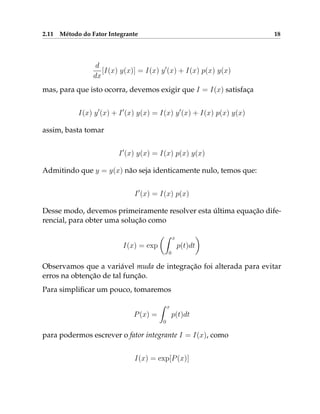 2.11 Método do Fator Integrante 18
d
dx
[I(x) y(x)] = I(x) y0
(x) + I(x) p(x) y(x)
mas, para que isto ocorra, devemos exigir que I = I(x) satisfaça
I(x) y0
(x) + I0
(x) y(x) = I(x) y0
(x) + I(x) p(x) y(x)
assim, basta tomar
I0
(x) y(x) = I(x) p(x) y(x)
Admitindo que y = y(x) não seja identicamente nulo, temos que:
I0
(x) = I(x) p(x)
Desse modo, devemos primeiramente resolver esta última equação dife-
rencial, para obter uma solução como
I(x) = exp
Z x
0
p(t)dt

Observamos que a variável muda de integração foi alterada para evitar
erros na obtenção de tal função.
Para simplificar um pouco, tomaremos
P(x) =
Z x
0
p(t)dt
para podermos escrever o fator integrante I = I(x), como
I(x) = exp[P(x)]
 