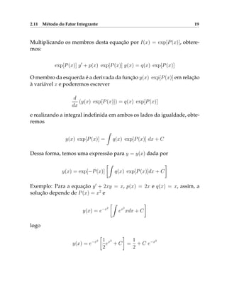 2.11 Método do Fator Integrante 19
Multiplicando os membros desta equação por I(x) = exp[P(x)], obtere-
mos:
exp[P(x)] y0
+ p(x) exp[P(x)] y(x) = q(x) exp[P(x)]
O membro da esquerda é a derivada da função y(x) exp[P(x)] em relação
à variável x e poderemos escrever
d
dx
(y(x) exp[P(x)]) = q(x) exp[P(x)]
e realizando a integral indefinida em ambos os lados da igualdade, obte-
remos
y(x) exp[P(x)] =
Z
q(x) exp[P(x)] dx + C
Dessa forma, temos uma expressão para y = y(x) dada por
y(x) = exp[−P(x)]
Z
q(x) exp[P(x)]dx + C

Exemplo: Para a equação y0
+ 2xy = x, p(x) = 2x e q(x) = x, assim, a
solução depende de P(x) = x2
e
y(x) = e−x2
Z
ex2
xdx + C

logo
y(x) = e−x2

1
2
ex2
+ C

=
1
2
+ C e−x2
 