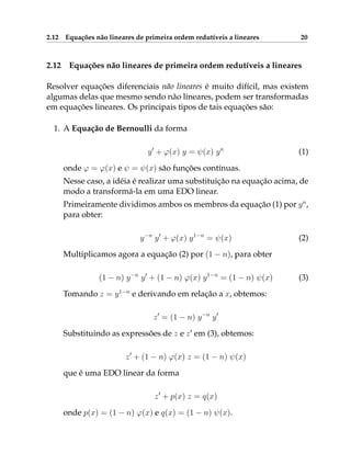 2.12 Equações não lineares de primeira ordem redutíveis a lineares 20
2.12 Equações não lineares de primeira ordem redutíveis a lineares
Resolver equações diferenciais não lineares é muito difícil, mas existem
algumas delas que mesmo sendo não lineares, podem ser transformadas
em equações lineares. Os principais tipos de tais equações são:
1. A Equação de Bernoulli da forma
y0
+ ϕ(x) y = ψ(x) yn
(1)
onde ϕ = ϕ(x) e ψ = ψ(x) são funções contínuas.
Nesse caso, a idéia é realizar uma substituição na equação acima, de
modo a transformá-la em uma EDO linear.
Primeiramente dividimos ambos os membros da equação (1) por yn
,
para obter:
y−n
y0
+ ϕ(x) y1−n
= ψ(x) (2)
Multiplicamos agora a equação (2) por (1 − n), para obter
(1 − n) y−n
y0
+ (1 − n) ϕ(x) y1−n
= (1 − n) ψ(x) (3)
Tomando z = y1−n
e derivando em relação a x, obtemos:
z0
= (1 − n) y−n
y0
Substituindo as expressões de z e z0
em (3), obtemos:
z0
+ (1 − n) ϕ(x) z = (1 − n) ψ(x)
que é uma EDO linear da forma
z0
+ p(x) z = q(x)
onde p(x) = (1 − n) ϕ(x) e q(x) = (1 − n) ψ(x).
 