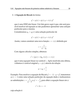 2.12 Equações não lineares de primeira ordem redutíveis a lineares 22
2. A Equação de Riccati da forma
y0
= p(x) + q(x) y + r(x) y2
que é uma EDO não linear. Um fato grave aqui é que, não será pos-
sível resolver tal equação se não pudermos apresentar uma solução
particular para a mesma.
Consideremos yp = yp(x) uma solução particular de
y0
= p(x) + q(x) y + r(x) y2
Assim, vamos construir uma nova função z = z(x) definida por
z =
1
y − yp
Com alguns cálculos simples, obtemos:
z0
+ [q(x) + 2yp r(x)] z = r(x)
que é uma equação linear na variável z. Após resolvida esta última,
voltamos à variável original y = y(x) através da relação
y = yp +
1
z
Exemplo: Para resolver a equação de Riccati y0
= −2−y +y2
, tomaremos
y(x) = 2 como uma solução particular da equação dada e realizaremos
as substituições z =
1
y − 2
e y0
= −
z0
z2
para obter a equação linear em z:
z0
+ 3z = −1
cuja solução é:
 