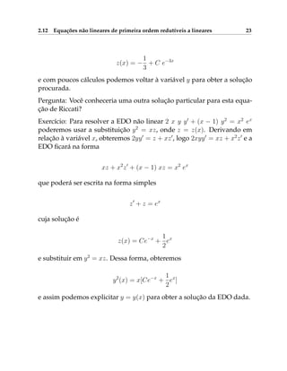 2.12 Equações não lineares de primeira ordem redutíveis a lineares 23
z(x) = −
1
3
+ C e−3x
e com poucos cálculos podemos voltar à variável y para obter a solução
procurada.
Pergunta: Você conheceria uma outra solução particular para esta equa-
ção de Riccati?
Exercício: Para resolver a EDO não linear 2 x y y0
+ (x − 1) y2
= x2
ex
poderemos usar a substituição y2
= xz, onde z = z(x). Derivando em
relação à variável x, obteremos 2yy0
= z + xz0
, logo 2xyy0
= xz + x2
z0
e a
EDO ficará na forma
xz + x2
z0
+ (x − 1) xz = x2
ex
que poderá ser escrita na forma simples
z0
+ z = ex
cuja solução é
z(x) = Ce−x
+
1
2
ex
e substituir em y2
= xz. Dessa forma, obteremos
y2
(x) = x[Ce−x
+
1
2
ex
]
e assim podemos explicitar y = y(x) para obter a solução da EDO dada.
 