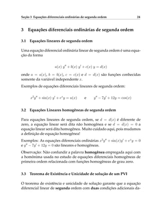 Seção 3 Equações diferenciais ordinárias de segunda ordem 24
3 Equações diferenciais ordinárias de segunda ordem
3.1 Equações lineares de segunda ordem
Uma equação diferencial ordinária linear de segunda ordem é uma equa-
ção da forma
a(x) y00
+ b(x) y0
+ c(x) y = d(x)
onde a = a(x), b = b(x), c = c(x) e d = d(x) são funções conhecidas
somente da variável independente x.
Exemplos de equações diferenciais lineares de segunda ordem:
x2
y00
+ sin(x) y0
+ ex
y = u(x) e y00
− 7y0
+ 12y = cos(x)
3.2 Equações Lineares homogêneas de segunda ordem
Para equações lineares de segunda ordem, se d = d(x) é diferente de
zero, a equação linear será dita não homogênea e se d = d(x) = 0 a
equação linear será dita homogênea. Muito cuidado aqui, pois mudamos
a definição de equação homogênea!
Exemplos: As equações diferenciais ordinárias x2
y00
+ sin(x)y0
+ ex
y = 0
e y00
− 7y0
+ 12y = 0 são lineares e homogêneas.
Observação: Não confundir a palavra homogênea empregada aqui com
a homônima usada no estudo de equações diferenciais homogêneas de
primeira ordem relacionada com funções homogêneas de grau zero.
3.3 Teorema de Existência e Unicidade de solução de um PVI
O teorema de existência e unicidade de solução garante que a equação
diferencial linear de segunda ordem com duas condições adicionais da-
 