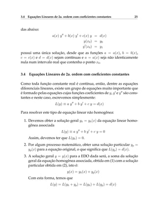 3.4 Equações Lineares de 2a. ordem com coeficientes constantes 25
das abaixo:
a(x) y00
+ b(x) y0
+ c(x) y = d(x)
y(x0) = y0
y0
(x0) = y1
possui uma única solução, desde que as funções a = a(x), b = b(x),
c = c(x) e d = d(x) sejam contínuas e a = a(x) seja não identicamente
nula num intervalo real que contenha o ponto x0.
3.4 Equações Lineares de 2a. ordem com coeficientes constantes
Como toda função constante real é contínua, então, dentre as equações
diferenciais lineares, existe um grupo de equações muito importante que
é formado pelas equações cujas funções coeficientes de y, y0
e y00
são cons-
tantes e neste caso, escrevemos simplesmente:
L(y) ≡ a y00
+ b y0
+ c y = d(x)
Para resolver este tipo de equação linear não homogênea:
1. Devemos obter a solução geral yh = yh(x) da equação linear homo-
gênea associada
L(y) ≡ a y00
+ b y0
+ c y = 0
Assim, devemos ter que L(yh) = 0.
2. Por algum processo matemático, obter uma solução particular yp =
yp(x) para a equação original, o que significa que L(yp) = d(x).
3. A solução geral y = y(x) para a EDO dada será, a soma da solução
geral da equação homogênea associada, obtida em (1) com a solução
particular obtida em (2), isto é:
y(x) = yh(x) + yp(x)
Com esta forma, temos que
L(y) = L(yh + yp) = L(yh) + L(yp) = d(x)
 