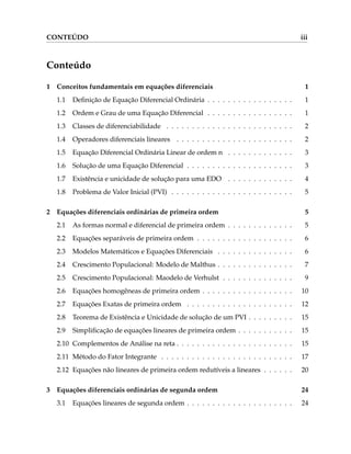 CONTEÚDO iii
Conteúdo
1 Conceitos fundamentais em equações diferenciais 1
1.1 Definição de Equação Diferencial Ordinária . . . . . . . . . . . . . . . . . 1
1.2 Ordem e Grau de uma Equação Diferencial . . . . . . . . . . . . . . . . . 1
1.3 Classes de diferenciabilidade . . . . . . . . . . . . . . . . . . . . . . . . . 2
1.4 Operadores diferenciais lineares . . . . . . . . . . . . . . . . . . . . . . . 2
1.5 Equação Diferencial Ordinária Linear de ordem n . . . . . . . . . . . . . 3
1.6 Solução de uma Equação Diferencial . . . . . . . . . . . . . . . . . . . . . 3
1.7 Existência e unicidade de solução para uma EDO . . . . . . . . . . . . . 4
1.8 Problema de Valor Inicial (PVI) . . . . . . . . . . . . . . . . . . . . . . . . 5
2 Equações diferenciais ordinárias de primeira ordem 5
2.1 As formas normal e diferencial de primeira ordem . . . . . . . . . . . . . 5
2.2 Equações separáveis de primeira ordem . . . . . . . . . . . . . . . . . . . 6
2.3 Modelos Matemáticos e Equações Diferenciais . . . . . . . . . . . . . . . 6
2.4 Crescimento Populacional: Modelo de Malthus . . . . . . . . . . . . . . . 7
2.5 Crescimento Populacional: Maodelo de Verhulst . . . . . . . . . . . . . . 9
2.6 Equações homogêneas de primeira ordem . . . . . . . . . . . . . . . . . . 10
2.7 Equações Exatas de primeira ordem . . . . . . . . . . . . . . . . . . . . . 12
2.8 Teorema de Existência e Unicidade de solução de um PVI . . . . . . . . . 15
2.9 Simplificação de equações lineares de primeira ordem . . . . . . . . . . . 15
2.10 Complementos de Análise na reta . . . . . . . . . . . . . . . . . . . . . . . 15
2.11 Método do Fator Integrante . . . . . . . . . . . . . . . . . . . . . . . . . . 17
2.12 Equações não lineares de primeira ordem redutíveis a lineares . . . . . . 20
3 Equações diferenciais ordinárias de segunda ordem 24
3.1 Equações lineares de segunda ordem . . . . . . . . . . . . . . . . . . . . . 24
 