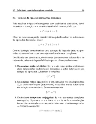 3.5 Solução da equação homogênea associada 26
3.5 Solução da equação homogênea associada
Para resolver a equação homogênea com coeficientes constantes, deve-
mos obter a equação característica associada à mesma, dada por:
a r2
+ b r + c = 0
Obter as raízes da equação característica equivale a obter os autovalores
do operador diferencial linear:
L = a D2
+ b D + c I
Como a equação característica é uma equação do segundo grau, ela pos-
sui exatamente duas raízes no conjunto dos números complexos.
Detalhando um pouco mais, observamos que quando os valores de a, b e
c são reais, existem três possibilidades para a obtenção das raízes:
1. Duas raízes reais e distintas: Se r e s são raízes reais e distintas as
duas autofunções (autovetores) associadas a estes autovalores em
relação ao operador L, formam o conjunto:
{erx
, esx
}
2. Duas raízes reais e iguais: Se r é um autovalor real (multiplicidade
2), as duas autofunções (autovetores) associadas a estes autovalores
em relação ao operador L, formam o conjunto:
{erx
, xerx
}
3. Duas raízes complexas conjugadas: Se r e s são raízes complexos
conjugadas, digamos r = a + ib e s = a − ib, as duas autofunções
(autovetores) associadas a estes autovalores em relação ao operador
L, formam o conjunto:
{eax
cos(bx), eax
sin(bx)}
 