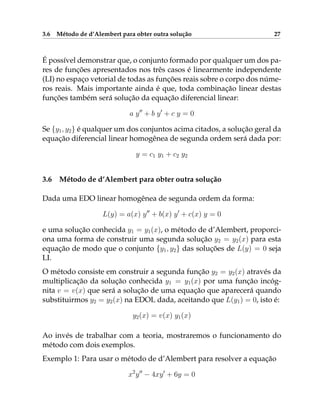3.6 Método de d’Alembert para obter outra solução 27
É possível demonstrar que, o conjunto formado por qualquer um dos pa-
res de funções apresentados nos três casos é linearmente independente
(LI) no espaço vetorial de todas as funções reais sobre o corpo dos núme-
ros reais. Mais importante ainda é que, toda combinação linear destas
funções também será solução da equação diferencial linear:
a y00
+ b y0
+ c y = 0
Se {y1, y2} é qualquer um dos conjuntos acima citados, a solução geral da
equação diferencial linear homogênea de segunda ordem será dada por:
y = c1 y1 + c2 y2
3.6 Método de d’Alembert para obter outra solução
Dada uma EDO linear homogênea de segunda ordem da forma:
L(y) = a(x) y00
+ b(x) y0
+ c(x) y = 0
e uma solução conhecida y1 = y1(x), o método de d’Alembert, proporci-
ona uma forma de construir uma segunda solução y2 = y2(x) para esta
equação de modo que o conjunto {y1, y2} das soluções de L(y) = 0 seja
LI.
O método consiste em construir a segunda função y2 = y2(x) através da
multiplicação da solução conhecida y1 = y1(x) por uma função incóg-
nita v = v(x) que será a solução de uma equação que aparecerá quando
substituirmos y2 = y2(x) na EDOL dada, aceitando que L(y1) = 0, isto é:
y2(x) = v(x) y1(x)
Ao invés de trabalhar com a teoria, mostraremos o funcionamento do
método com dois exemplos.
Exemplo 1: Para usar o método de d’Alembert para resolver a equação
x2
y00
− 4xy0
+ 6y = 0
 