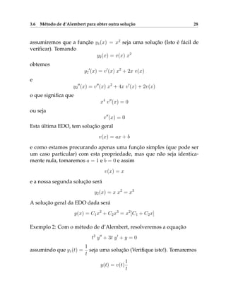 3.6 Método de d’Alembert para obter outra solução 28
assumiremos que a função y1(x) = x2
seja uma solução (Isto é fácil de
verificar). Tomando
y2(x) = v(x) x2
obtemos
y2
0
(x) = v0
(x) x2
+ 2x v(x)
e
y2
00
(x) = v00
(x) x2
+ 4x v0
(x) + 2v(x)
o que significa que
x4
v00
(x) = 0
ou seja
v00
(x) = 0
Esta última EDO, tem solução geral
v(x) = ax + b
e como estamos procurando apenas uma função simples (que pode ser
um caso particular) com esta propriedade, mas que não seja identica-
mente nula, tomaremos a = 1 e b = 0 e assim
v(x) = x
e a nossa segunda solução será
y2(x) = x x2
= x3
A solução geral da EDO dada será
y(x) = C1x2
+ C2x3
= x2
[C1 + C2x]
Exemplo 2: Com o método de d’Alembert, resolveremos a equação
t2
y00
+ 3t y0
+ y = 0
assumindo que y1(t) =
1
t
seja uma solução (Verifique isto!). Tomaremos
y(t) = v(t)
1
t
 