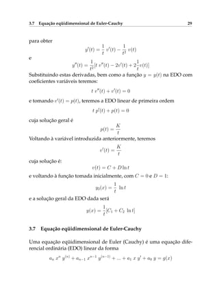 3.7 Equação eqüidimensional de Euler-Cauchy 29
para obter
y0
(t) =
1
t
v0
(t) −
1
t2
v(t)
e
y00
(t) =
1
t2
[t v00
(t) − 2v0
(t) + 2
1
t
v(t)]
Substituindo estas derivadas, bem como a função y = y(t) na EDO com
coeficientes variáveis teremos:
t v00
(t) + v0
(t) = 0
e tomando v0
(t) = p(t), teremos a EDO linear de primeira ordem
t p0
(t) + p(t) = 0
cuja solução geral é
p(t) =
K
t
Voltando à variável introduzida anteriormente, teremos
v0
(t) =
K
t
cuja solução é:
v(t) = C + D ln t
e voltando à função tomada inicialmente, com C = 0 e D = 1:
y2(x) =
1
t
ln t
e a solução geral da EDO dada será
y(x) =
1
t
[C1 + C2 ln t]
3.7 Equação eqüidimensional de Euler-Cauchy
Uma equação eqüidimensional de Euler (Cauchy) é uma equação dife-
rencial ordinária (EDO) linear da forma
an xn
y(n)
+ an−1 xn−1
y(n−1)
+ ... + a1 x y0
+ a0 y = g(x)
 