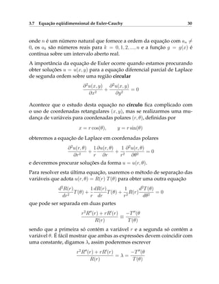 3.7 Equação eqüidimensional de Euler-Cauchy 30
onde n é um número natural que fornece a ordem da equação com an 6=
0, os ak são números reais para k = 0, 1, 2, ..., n e a função g = g(x) é
contínua sobre um intervalo aberto real.
A importância da equação de Euler ocorre quando estamos procurando
obter soluções u = u(x, y) para a equação diferencial parcial de Laplace
de segunda ordem sobre uma região circular
∂2
u(x, y)
∂x2
+
∂2
u(x, y)
∂y2
= 0
Acontece que o estudo desta equação no círculo fica complicado com
o uso de coordenadas retangulares (x, y), mas se realizarmos uma mu-
dança de variáveis para coordenadas polares (r, θ), definidas por
x = r cos(θ), y = r sin(θ)
obteremos a equação de Laplace em coordenadas polares
∂2
u(r, θ)
∂r2
+
1
r
∂u(r, θ)
∂r
+
1
r2
∂2
u(r, θ)
∂θ2
= 0
e deveremos procurar soluções da forma u = u(r, θ).
Para resolver esta última equação, usaremos o método de separação das
variáveis que adota u(r, θ) = R(r) T(θ) para obter uma outra equação
d2
R(r)
dr2
T(θ) +
1
r
dR(r)
dr
T(θ) +
1
r2
R(r)
d2
T(θ)
dθ2
= 0
que pode ser separada em duas partes
r2
R00
(r) + rR0
(r)
R(r)
≡
−T00
(θ
T(θ)
sendo que a primeira só contém a variável r e a segunda só contém a
variável θ. É fácil mostrar que ambas as expressões devem coincidir com
uma constante, digamos λ, assim poderemos escrever
r2
R00
(r) + rR0
(r)
R(r)
= λ =
−T00
(θ
T(θ)
 