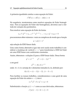 3.7 Equação eqüidimensional de Euler-Cauchy 31
A primeira igualdade conduz a uma equação de Euler:
r2
R00
(r) + rR0
(r) − λR(r) = 0
Na sequência, mostraremos como resolver equações de Euler homogê-
neas. Para as equações de Euler não homogêneas, devemos usar o mé-
todo da variação dos parâmetros.
Para resolver uma equação de Euler da forma
an xn
y(n)
+ an−1 xn−1
y(n−1)
+ ... + a1 x y0
+ a0 y = 0
procuraremos obter números r reais ou complexos de modo que a função
y = y(x) = xr
seja solução da EDO linear dada.
Uma outra forma alternativa (que não será usada neste trabalho) é con-
siderar a mudança de variável x = et
para transformar a EDO de Euler
em uma EDO linear com coeficientes constantes.
Assim, obteremos n soluções LI para a EDO linear dada. Dessa forma
y0
= rxr−1
y00
= r(r − 1)xr−2
e em geral
y(k)
= A(r, k) xr−k
onde A(r, k) é o arranjo de r elementos tomados k a k, definido por:
A(r, k) = r(r − 1)(r − 2)...(r − k + 1)
Para facilitar os nossos trabalhos, consideraremos o caso geral de uma
equação de Euler de ordem n = 2, isto é:
a x2
y00
+ b x y0
+ c y = 0
Substituindo a função y(x) = xr
como as suas derivadas, obteremos:
xr
[ar(r − 1) + br + c] = 0
 