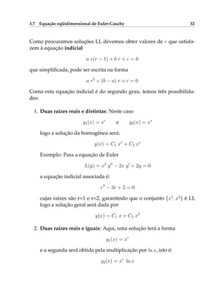 3.7 Equação eqüidimensional de Euler-Cauchy 32
Como procuramos soluções LI, devemos obter valores de r que satisfa-
zem à equação indicial
a r(r − 1) + b r + c = 0
que simplificada, pode ser escrita na forma
a r2
+ (b − a) r + c = 0
Como esta equação indicial é do segundo grau, temos três possibilida-
des:
1. Duas raízes reais e distintas: Neste caso
y1(x) = xr
e y2(x) = xs
logo a solução da homogênea será:
y(x) = C1 xr
+ C2 xs
Exemplo: Para a equação de Euler
L(y) = x2
y00
− 2x y0
+ 2y = 0
a equação indicial associada é:
r2
− 3r + 2 = 0
cujas raízes são r=1 e r=2, garantindo que o conjunto {x1
, x2
} é LI,
logo a solução geral será dada por
y(x) = C1 x + C2 x2
2. Duas raízes reais e iguais: Aqui, uma solução terá a forma
y1(x) = xr
e a segunda será obtida pela multiplicação por ln x, isto é:
y2(x) = xr
ln x
 
