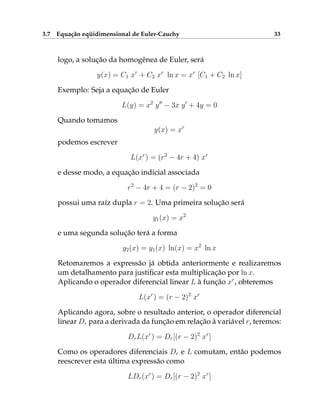3.7 Equação eqüidimensional de Euler-Cauchy 33
logo, a solução da homogênea de Euler, será
y(x) = C1 xr
+ C2 xr
ln x = xr
[C1 + C2 ln x]
Exemplo: Seja a equação de Euler
L(y) = x2
y00
− 3x y0
+ 4y = 0
Quando tomamos
y(x) = xr
podemos escrever
L(xr
) = (r2
− 4r + 4) xr
e desse modo, a equação indicial associada
r2
− 4r + 4 = (r − 2)2
= 0
possui uma raíz dupla r = 2. Uma primeira solução será
y1(x) = x2
e uma segunda solução terá a forma
y2(x) = y1(x) ln(x) = x2
ln x
Retomaremos a expressão já obtida anteriormente e realizaremos
um detalhamento para justificar esta multiplicação por ln x.
Aplicando o operador diferencial linear L à função xr
, obteremos
L(xr
) = (r − 2)2
xr
Aplicando agora, sobre o resultado anterior, o operador diferencial
linear Dr para a derivada da função em relação à variável r, teremos:
DrL(xr
) = Dr[(r − 2)2
xr
]
Como os operadores diferenciais Dr e L comutam, então podemos
reescrever esta última expressão como
LDr(xr
) = Dr[(r − 2)2
xr
]
 