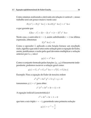 3.7 Equação eqüidimensional de Euler-Cauchy 34
Como estamos realizando a derivada em relação à variável r, nosso
trabalho será um pouco maior e neste caso
Dr(xr
) = Dr[er
ln x] = ln xDr[er
ln x] = xr
ln x
o que garante que
L[ln x xr
] = 2(r − 2) xr
+ (r − 2)2
xr
ln x
Neste caso, o autovalor é r = 2, assim substituindo r = 2 na última
expressão, obteremos
L[x2
ln x] = 0
Como o operador L aplicado a esta função fornece um resultado
nulo, significa que esta é uma outra solução para a equação de Euler,
assim, justificamos a razão pela qual devemos multiplicar a solução
anterior por ln x, isto é
y2(x) = x2
ln x
Como o conjunto formado pelas funções {y1, y2} é linearmente inde-
pendente, podemos escrever a solução geral como:
y(x) = C1 x2
+ C2 x2
ln x = x2
[C1 + C2 ln x]
Exemplo: Para a equação de Euler de terceira ordem
x3
y(3)
+ 6x2
y00
+ 7x y0
+ y = 0
tomaremos y(x) = xr
para obter
xr
(r3
+ 3r2
+ 3r + 1) = 0
A equação indicial (característica) é
r3
+ 3r2
+ 3r + 1 = 0
que tem a raiz tripla r = −1, garantindo uma primeira solução
y1(x) = x−1
=
1
x
 