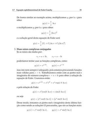 3.7 Equação eqüidimensional de Euler-Cauchy 35
De forma similar ao exemplo acima, multiplicamos y1 por ln x para
obter
y2(x) =
1
x
ln x
e multiplicamos y2 por ln x para obter:
y3(x) =
1
x
(ln x)2
e a solução geral desta equação de Euler será
y(x) =
1
x
[C1 + C2 ln x + C3(ln x)2
]
3. Duas raízes complexas conjugadas
Se as raízes são dadas por:
r1 = a + bi, r2 = a − bi
poderíamos tentar usar as funções complexas, como:
y1(x) = xa+bi
, y2(x) = xa−bi
mas isto nem sempre é adequado, pois estamos procurando funções
reais válidas para x  0. Trabalharemos então com as partes real e
imaginária do número complexo r = a + bi para obter a solução da
equação de Euler. Usaremos então
y(x) = xa+bi
= xa
xbi
= xa
exp(i b ln x)
e pela relação de Euler
y(x) = xa
[cos(b ln x) + i sin(b ln x)]
ou seja
y(x) = [xa
cos(b ln x)] + i[xa
sin(b ln x)]
Desse modo, tomamos as partes real e imaginária desta última fun-
ção como sendo as soluções LI procuradas, que são as funções reais:
y1(x) = xa
cos(b ln x), y2(x) = xa
sin(b ln x)
 