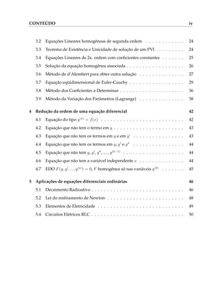 CONTEÚDO iv
3.2 Equações Lineares homogêneas de segunda ordem . . . . . . . . . . . . 24
3.3 Teorema de Existência e Unicidade de solução de um PVI . . . . . . . . . 24
3.4 Equações Lineares de 2a. ordem com coeficientes constantes . . . . . . . 25
3.5 Solução da equação homogênea associada . . . . . . . . . . . . . . . . . . 26
3.6 Método de d’Alembert para obter outra solução . . . . . . . . . . . . . . 27
3.7 Equação eqüidimensional de Euler-Cauchy . . . . . . . . . . . . . . . . . 29
3.8 Método dos Coeficientes a Determinar . . . . . . . . . . . . . . . . . . . . 36
3.9 Método da Variação dos Parâmetros (Lagrange) . . . . . . . . . . . . . . 38
4 Redução da ordem de uma equação diferencial 42
4.1 Equação do tipo y(n)
= f(x) . . . . . . . . . . . . . . . . . . . . . . . . . . 42
4.2 Equação que não tem o termo em y . . . . . . . . . . . . . . . . . . . . . . 43
4.3 Equação que não tem os termos em y e em y0
. . . . . . . . . . . . . . . . 43
4.4 Equação que não tem os termos em y, y0
e y00
. . . . . . . . . . . . . . . . 44
4.5 Equação que não tem y, y0
, y00
, ... , y(k−1)
. . . . . . . . . . . . . . . . . . . 44
4.6 Equação que não tem a variável independente x . . . . . . . . . . . . . . 44
4.7 EDO F(y, y0
, ..., y(n)
) = 0, F homogênea só nas variáveis y(k)
. . . . . . . 45
5 Aplicações de equações diferenciais ordinárias 46
5.1 Decaimento Radioativo . . . . . . . . . . . . . . . . . . . . . . . . . . . . . 46
5.2 Lei do resfriamento de Newton . . . . . . . . . . . . . . . . . . . . . . . . 48
5.3 Elementos de Eletricidade . . . . . . . . . . . . . . . . . . . . . . . . . . . 49
5.4 Circuitos Elétricos RLC . . . . . . . . . . . . . . . . . . . . . . . . . . . . . 50
 