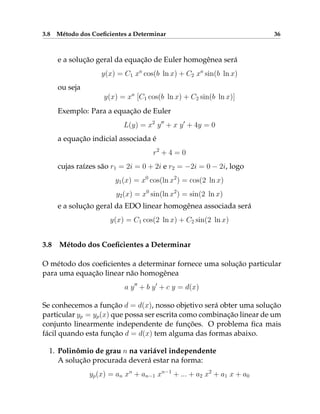 3.8 Método dos Coeficientes a Determinar 36
e a solução geral da equação de Euler homogênea será
y(x) = C1 xa
cos(b ln x) + C2 xa
sin(b ln x)
ou seja
y(x) = xa
[C1 cos(b ln x) + C2 sin(b ln x)]
Exemplo: Para a equação de Euler
L(y) = x2
y00
+ x y0
+ 4y = 0
a equação indicial associada é
r2
+ 4 = 0
cujas raízes são r1 = 2i = 0 + 2i e r2 = −2i = 0 − 2i, logo
y1(x) = x0
cos(ln x2
) = cos(2 ln x)
y2(x) = x0
sin(ln x2
) = sin(2 ln x)
e a solução geral da EDO linear homogênea associada será
y(x) = C1 cos(2 ln x) + C2 sin(2 ln x)
3.8 Método dos Coeficientes a Determinar
O método dos coeficientes a determinar fornece uma solução particular
para uma equação linear não homogênea
a y00
+ b y0
+ c y = d(x)
Se conhecemos a função d = d(x), nosso objetivo será obter uma solução
particular yp = yp(x) que possa ser escrita como combinação linear de um
conjunto linearmente independente de funções. O problema fica mais
fácil quando esta função d = d(x) tem alguma das formas abaixo.
1. Polinômio de grau n na variável independente
A solução procurada deverá estar na forma:
yp(x) = an xn
+ an−1 xn−1
+ ... + a2 x2
+ a1 x + a0
 