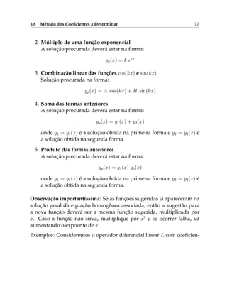3.8 Método dos Coeficientes a Determinar 37
2. Múltiplo de uma função exponencial
A solução procurada deverá estar na forma:
yp(x) = k erx
3. Combinação linear das funções cos(kx) e sin(kx)
Solução procurada na forma:
yp(x) = A cos(kx) + B sin(kx)
4. Soma das formas anteriores
A solução procurada deverá estar na forma:
yp(x) = y1(x) + y2(x)
onde y1 = y1(x) é a solução obtida na primeira forma e y2 = y2(x) é
a solução obtida na segunda forma.
5. Produto das formas anteriores
A solução procurada deverá estar na forma:
yp(x) = y1(x) y2(x)
onde y1 = y1(x) é a solução obtida na primeira forma e y2 = y2(x) é
a solução obtida na segunda forma.
Observação importantíssima: Se as funções sugeridas já apareceram na
solução geral da equação homogênea associada, então a sugestão para
a nova função deverá ser a mesma função sugerida, multiplicada por
x. Caso a função não sirva, multiplique por x2
e se ocorrer falha, vá
aumentando o expoente de x.
Exemplos: Consideremos o operador diferencial linear L com coeficien-
 