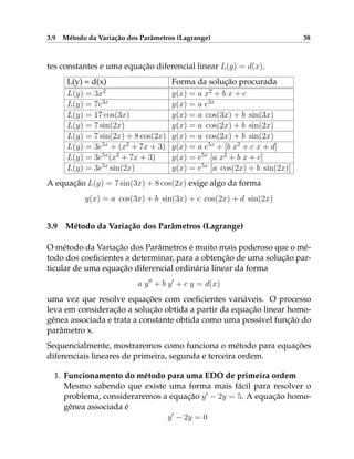 3.9 Método da Variação dos Parâmetros (Lagrange) 38
tes constantes e uma equação diferencial linear L(y) = d(x).
L(y) = d(x) Forma da solução procurada
L(y) = 3x2
y(x) = a x2
+ b x + c
L(y) = 7e3x
y(x) = a e3x
L(y) = 17 cos(3x) y(x) = a cos(3x) + b sin(3x)
L(y) = 7 sin(2x) y(x) = a cos(2x) + b sin(2x)
L(y) = 7 sin(2x) + 8 cos(2x) y(x) = a cos(2x) + b sin(2x)
L(y) = 3e5x
+ (x2
+ 7x + 3) y(x) = a e5x
+ [b x2
+ c x + d]
L(y) = 3e5x
(x2
+ 7x + 3) y(x) = e5x
[a x2
+ b x + c]
L(y) = 3e5x
sin(2x) y(x) = e5x
[a cos(2x) + b sin(2x)]
A equação L(y) = 7 sin(3x) + 8 cos(2x) exige algo da forma
y(x) = a cos(3x) + b sin(3x) + c cos(2x) + d sin(2x)
3.9 Método da Variação dos Parâmetros (Lagrange)
O método da Variação dos Parâmetros é muito mais poderoso que o mé-
todo dos coeficientes a determinar, para a obtenção de uma solução par-
ticular de uma equação diferencial ordinária linear da forma
a y00
+ b y0
+ c y = d(x)
uma vez que resolve equações com coeficientes variáveis. O processo
leva em consideração a solução obtida a partir da equação linear homo-
gênea associada e trata a constante obtida como uma possível função do
parâmetro x.
Sequencialmente, mostraremos como funciona o método para equações
diferenciais lineares de primeira, segunda e terceira ordem.
1. Funcionamento do método para uma EDO de primeira ordem
Mesmo sabendo que existe uma forma mais fácil para resolver o
problema, consideraremos a equação y0
− 2y = 5. A equação homo-
gênea associada é
y0
− 2y = 0
 