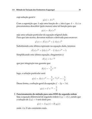 3.9 Método da Variação dos Parâmetros (Lagrange) 39
cuja solução geral é
y(x) = A e2x
Com a suposição que A seja uma função de x, isto é que A = A(x) e
procuraremos descobrir (pelo menos) uma tal função para que
y(x) = A(x) e2x
seja uma solução particular da equação original dada.
Para que isto ocorra, devemos realizar a derivada para escrever:
y0
(x) = A0
(x) e2x
+ 2 A(x) e2x
Substituindo esta última expressão na equação dada, teremos:
A0
(x) e2x
+ 2A(x) e2x
− 2 A(x) e2x
= 5
Simplificando esta última equação, chegaremos a:
A0
(x) = 5 e−2x
que por integração nos garante que:
A(x) = −
5
2
e−2x
logo, a solução particular será:
y(x) = A(x) e2x
= −
5
2
e−2x
e2x
= −
5
2
Dessa forma, a solução geral da equação y0
− 2y = 5 é:
y(x) = C e−2x
−
5
2
2. Funcionamento do método para uma EDO de segunda ordem
Seja a equação diferencial de segunda ordem L(y) = d(x), sendo que
a solução de L(y) = 0 será dada por:
y(x) = A y1(x) + B y2(x)
onde A e B são constantes reais.
 