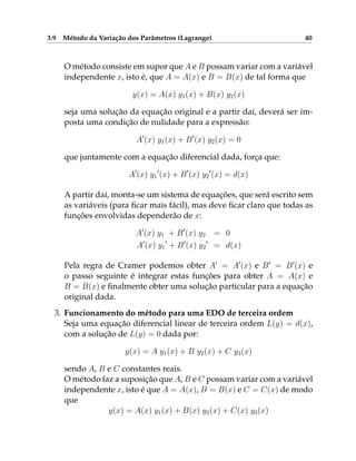 3.9 Método da Variação dos Parâmetros (Lagrange) 40
O método consiste em supor que A e B possam variar com a variável
independente x, isto é, que A = A(x) e B = B(x) de tal forma que
y(x) = A(x) y1(x) + B(x) y2(x)
seja uma solução da equação original e a partir daí, deverá ser im-
posta uma condição de nulidade para a expressão:
A0
(x) y1(x) + B0
(x) y2(x) = 0
que juntamente com a equação diferencial dada, força que:
A0
(x) y1
0
(x) + B0
(x) y2
0
(x) = d(x)
A partir daí, monta-se um sistema de equações, que será escrito sem
as variáveis (para ficar mais fácil), mas deve ficar claro que todas as
funções envolvidas dependerão de x:
A0
(x) y1 + B0
(x) y2 = 0
A0
(x) y1
0
+ B0
(x) y2
0
= d(x)
Pela regra de Cramer podemos obter A0
= A0
(x) e B0
= B0
(x) e
o passo seguinte é integrar estas funções para obter A = A(x) e
B = B(x) e finalmente obter uma solução particular para a equação
original dada.
3. Funcionamento do método para uma EDO de terceira ordem
Seja uma equação diferencial linear de terceira ordem L(y) = d(x),
com a solução de L(y) = 0 dada por:
y(x) = A y1(x) + B y2(x) + C y3(x)
sendo A, B e C constantes reais.
O método faz a suposição que A, B e C possam variar com a variável
independente x, isto é que A = A(x), B = B(x) e C = C(x) de modo
que
y(x) = A(x) y1(x) + B(x) y2(x) + C(x) y3(x)
 