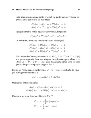 3.9 Método da Variação dos Parâmetros (Lagrange) 41
seja uma solução da equação original e a partir daí, devem ser im-
postas duas condições de nulidade:
A0
(x) y1 + B0
(x) y2 + C0
(x) y3 = 0
A0
(x) y1
0
+ B0
(x) y2
0
+ C0
(x) y3
0
= 0
que juntamente com a equação diferencial, força que:
A0
(x) y1
00
+ B0
(x) y2
00
+ C0
(x) y3
00
= d(x)
A partir daí, monta-se um sistema com 3 equações:
A0
(x) y1 + B0
(x) y2 + C0
(x) y3 = 0
A0
(x) y1
0
+ B0
(x) y2
0
+ C0
(x) y3
0
= 0
A0
(x) y1
00
+ B0
(x) y2
00
+ C0
(x) y3
00
= d(x)
Pela regra de Cramer, obtemos A0
= A0
(x), B0
= B0
(x) e C0
= C0
(x)
e o passo seguinte deve ser integrar estas funções para obter A =
A(x), B = B(x) e C = C(x) para finalmente obter uma solução
particular para a equação original dada.
Exemplo: Para a equação diferencial y00
+ 4y = sin(x), a solução da equa-
ção homogênea associada é
y(x) = A cos(2x) + B sin(2x)
Montamos então o sistema:
A0
(x) cos(2x) + B0
(x) sin(2x) = 0
−2A0
(x) sin(2x) + 2B0
(x) cos(2x) = sin(x)
Usando a regra de Cramer, obtemos A0
e B0
A0
(x) = −
1
2
sin(2x) sin(x)
B0
(x) =
1
2
cos(2x) sin(x)
 