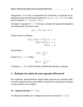 Seção 4 Redução da ordem de uma equação diferencial 42
Integrando A0
e B0
sem a necessidade de acrescentar a constante de in-
tegração porque estamos procurando por apenas uma solução, obte-
mos as funções A = A(x) e B = B(x).
Exemplo: A equação y000
= x10
é tal que a solução da equação homogênea
associada pode ser escrita como:
y(x) = A 1 + B x + C x2
Vamos montar o sistema:
A0
(x) + B0
(x) x + C0
(x) x2
= 0
B0
(x) + 2C0
(x) x = 0
2C0
(x) = x10
Dessa forma:
C(x) =
1
22
x11
Como B0
(x) = −x11
, então
B(x) = −
1
12
x12
A função A = A(x) é fácil de obter e finalmente obtemos a solução.
4 Redução da ordem de uma equação diferencial
Na sequência, apresentaremos alguns tipos especiais de equações dife-
renciais e algumas formas para obter as respectivas soluções por redução
a outras formas mais simples.
4.1 Equação do tipo y(n)
= f(x)
A solução será obtida por n integrais sucessivas da função f = f(x).
 